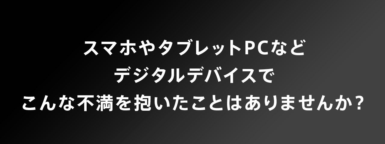 スマホやタブレットPCなどデジタルデバイスでこんな不満を抱いたことはありませんか？