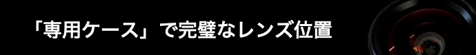 専用ケースで完璧なレンズ位置